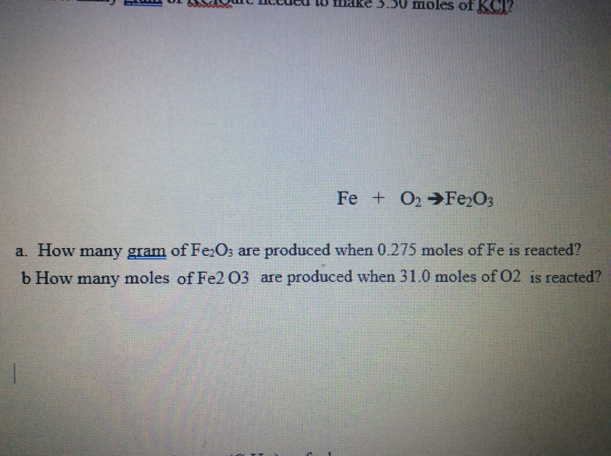 nake 3.50 moles of KCI?
Fe + O2 Fe2O3
a. How many gram of FeO; are produced when 0.275 moles of Fe is reacted?
b How many moles of Fe2 03 are produced when 31.0 moles of 02 is reacted?
