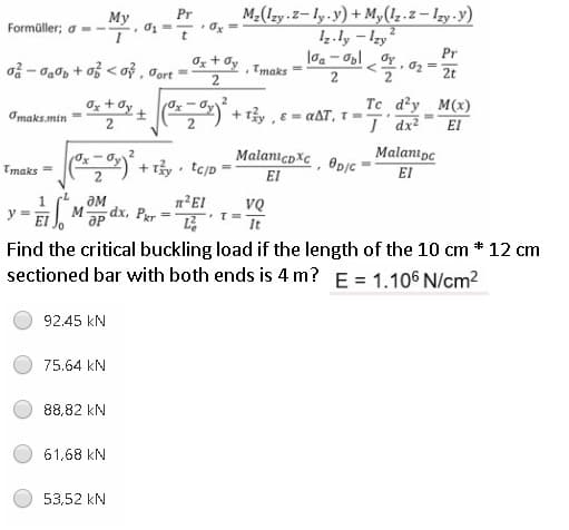 M-(Izy z-ly.y) + My(1z.z – lzy -y)
Iz.ly - Izy
Pr
My
Formüller; a--
Pr
Og + dy
oå - da0p + o < oỷ , Jort =
Tmaks
2t
0z + Oy
+ Ty , E = aAT, T-.
Tc d'y M(x)
Omaks.min
2
I dx?
El
+ Ty tc/D
MalanicoXc, @pỊc
El
Malanipc
EI
Tmaks =
aM
Mp dx, Par =
VQ
%3D
It
Find the critical buckling load if the length of the 10 cm * 12 cm
sectioned bar with both ends is 4 m? E = 1.106 N/cm2
92.45 kN
75.64 kN
88,82 kN
61,68 kN
53,52 kN
