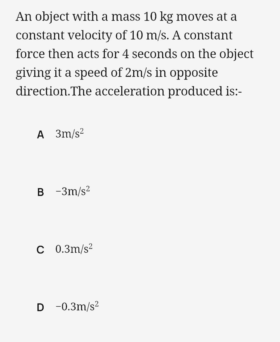 An object with a mass 10 kg moves at a
constant velocity of 10 m/s. A constant
force then acts for 4 seconds on the object
giving it a speed of 2m/s in opposite
direction. The acceleration produced is:-
A 3m/s²
B -3m/s²
C 0.3m/s²
D -0.3m/s²