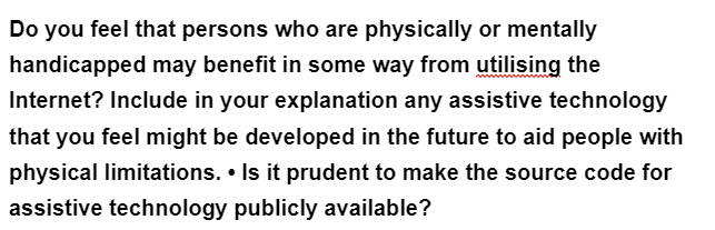 Do you feel that persons who are physically or mentally
handicapped may benefit in some way from utilising the
Internet? Include in your explanation any assistive technology
that you feel might be developed in the future to aid people with
physical limitations. . Is it prudent to make the source code for
assistive technology publicly available?