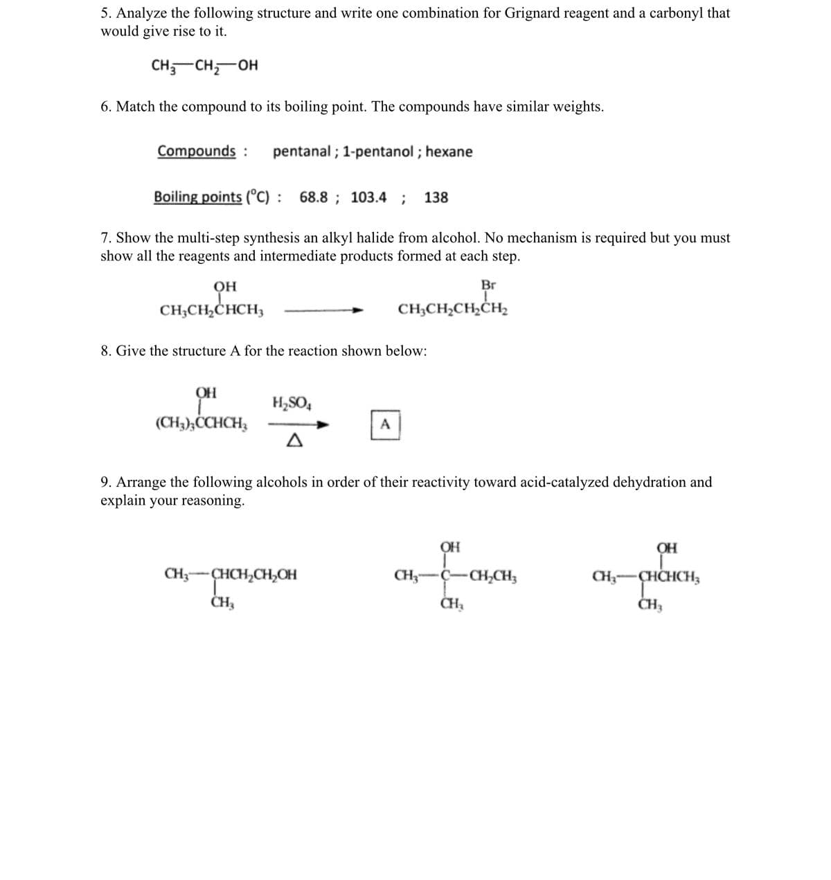 5. Analyze the following structure and write one combination for Grignard reagent and a carbonyl that
would give rise to it.
CH-CH,-OH
6. Match the compound to its boiling point. The compounds have similar weights.
Compounds :
pentanal ; 1-pentanol ; hexane
Boiling points (°C) : 68.8 ; 103.4
138
7. Show the multi-step synthesis an alkyl halide from alcohol. No mechanism is required but you must
show all the reagents and intermediate products formed at each step.
OH
Br
он
CH;CH,ĊHCH3
ChCHa
CH;CH2CH,CH2
8. Give the structure A for the reaction shown below:
H,SO,
(CH3);ĊCHCH3
A
9. Arrange the following alcohols in order of their reactivity toward acid-catalyzed dehydration and
explain your reasoning.
OH
OH
CH3-CHCH,CH,OH
CH;-C-CH,CH;
CH;-CHCHCH;
ČH3
