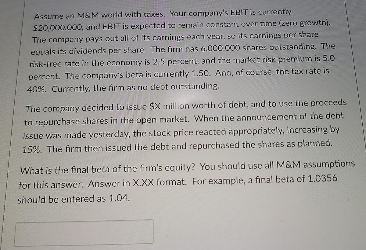 Assume an M&M world with taxes. Your company's EBIT is currently
$20,000,000, and EBIT is expected to remain constant over time (zero growth).
The company pays out all of its earnings each year, so its earnings per share
equals its dividends per share. The firm has 6,000,000 shares outstanding. The
risk-free rate in the economy is 2.5 percent, and the market risk premium is 5.0
percent. The company's beta is currently 1.50. And, of course, the tax rate is
40%. Currently, the firm as no debt outstanding.
The company decided to issue $X million worth of debt, and to use the proceeds
to repurchase shares in the open market. When the announcement of the debt
issue was made yesterday, the stock price reacted appropriately, increasing by
15%. The firm then issued the debt and repurchased the shares as planned.
What is the final beta of the firm's equity? You should use all M&M assumptions
for this answer. Answer in X.XX format. For example, a final beta of 1.0356
should be entered as 1.04.