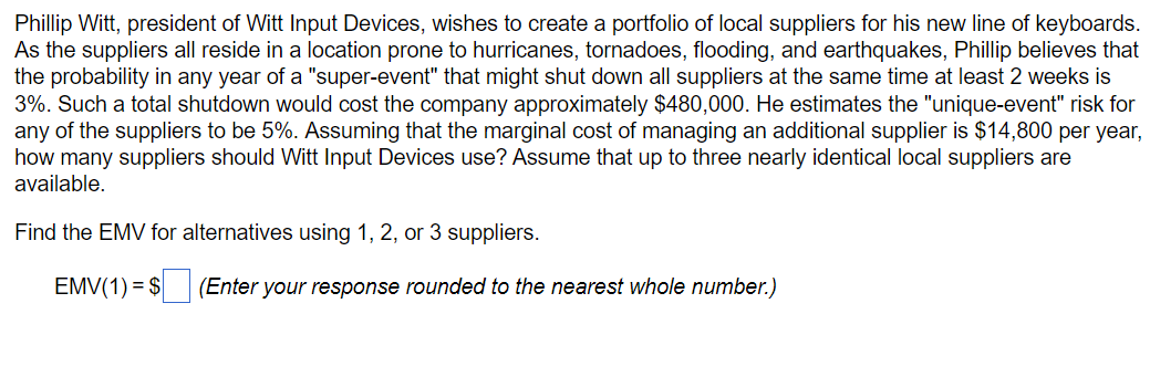 Phillip Witt, president of Witt Input Devices, wishes to create a portfolio of local suppliers for his new line of keyboards.
As the suppliers all reside in a location prone to hurricanes, tornadoes, flooding, and earthquakes, Phillip believes that
the probability in any year of a "super-event" that might shut down all suppliers at the same time at least 2 weeks is
3%. Such a total shutdown would cost the company approximately $480,000. He estimates the "unique-event" risk for
any of the suppliers to be 5%. Assuming that the marginal cost of managing an additional supplier is $14,800 per year,
how many suppliers should Witt Input Devices use? Assume that up to three nearly identical local suppliers are
available.
Find the EMV for alternatives using 1, 2, or 3 suppliers.
EMV(1) = $
(Enter your response rounded to the nearest whole number.)