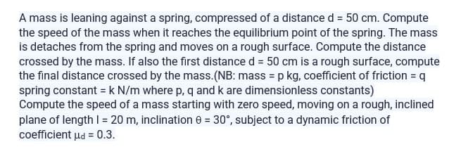 A mass is leaning against a spring, compressed of a distance d = 50 cm. Compute
the speed of the mass when it reaches the equilibrium point of the spring. The mass
is detaches from the spring and moves on a rough surface. Compute the distance
crossed by the mass. If also the first distance d = 50 cm is a rough surface, compute
the final distance crossed by the mass.(NB: mass = p kg, coefficient of friction = q
spring constant = k N/m where p, q and k are dimensionless constants)
Compute the speed of a mass starting with zero speed, moving on a rough, inclined
plane of length 1 = 20 m, inclination 0 = 30°, subject to a dynamic friction of
coefficient μd = 0.3.