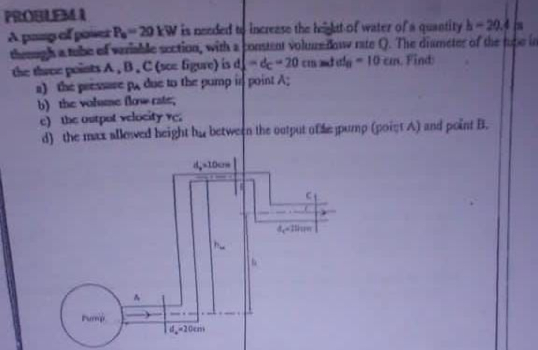PROBLEMA
A pong of power P-20 kW is needed to increase the height of water of a quantity h-20.4
through a tube of variable section, with a constant volume doww rate Q. The diameter of the ein
the three points A,B,C (sce figure) is d-de-20 cm add-10 cm. Find
a) the pressure pa due to the pump in point A;
b) the volume flow rate,
e) the outpot velocity vc.
d) the max allesved height hu between the output of the pump (point A) and point B.
Pump
4,-10cm
4.-20cm