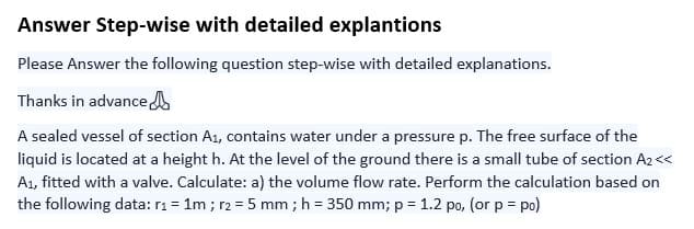 Answer Step-wise with detailed explantions
Please Answer the following question step-wise with detailed explanations.
Thanks in advance
A sealed vessel of section A₁, contains water under a pressure p. The free surface of the
liquid is located at a height h. At the level of the ground there is a small tube of section A₂<<<
A₁, fitted with a valve. Calculate: a) the volume flow rate. Perform the calculation based on
the following data: r₁ = 1m ; r₂ = 5 mm ; h = 350 mm; p = 1.2 po, (or p = po)