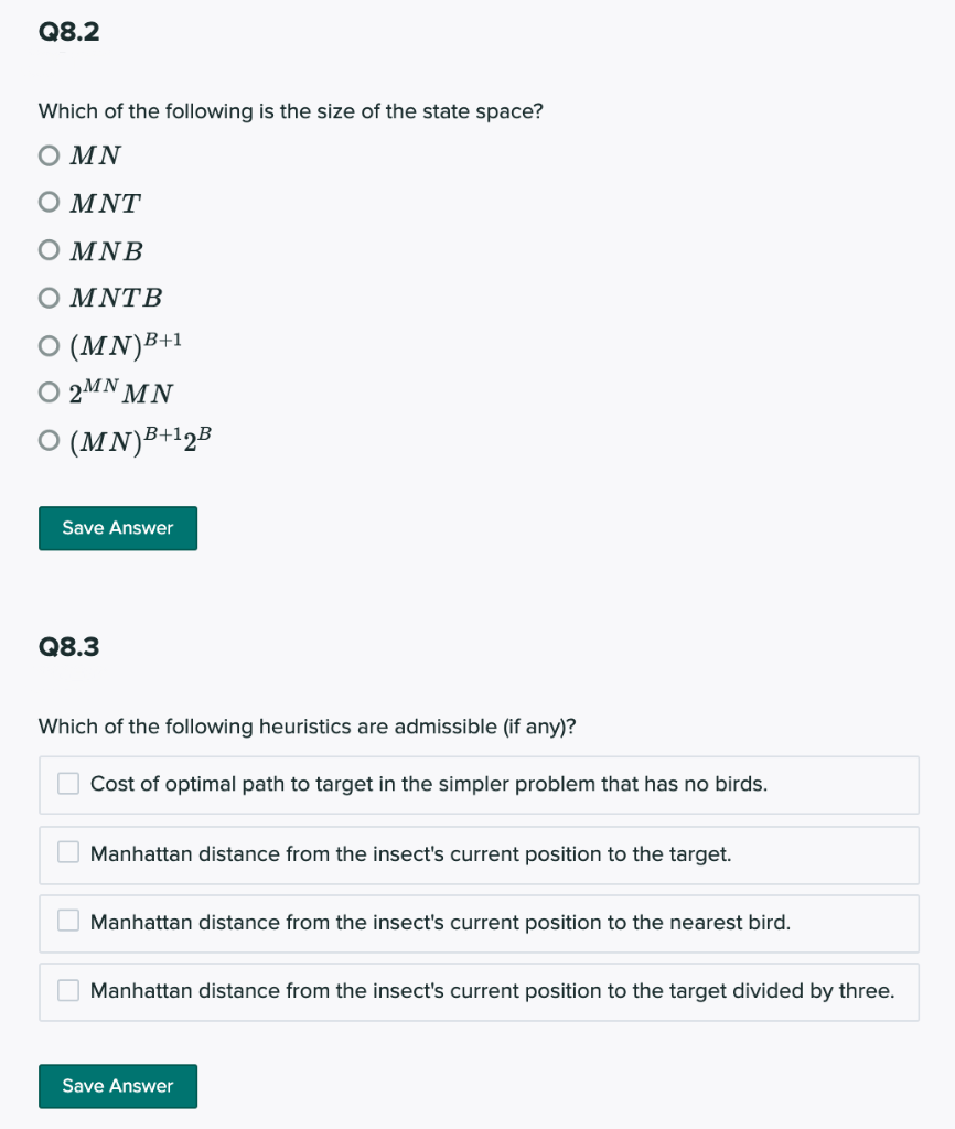 Q8.2
Which of the following is the size of the state space?
Ο ΜΝ
Ο ΜΝΤ
Ο ΜΝΒ
Ο ΜΝΤB
O (MN)B+1
O 2MN M N
O (MN)³+12B
Save Answer
Q8.3
Which of the following heuristics are admissible (if any)?
O Cost of optimal path to target in the simpler problem that has no birds.
Manhattan distance from the insect's current position to the target.
O Manhattan distance from the insect's current position to the nearest bird.
Manhattan distance from the insect's current position to the target divided by three.
Save Answer
