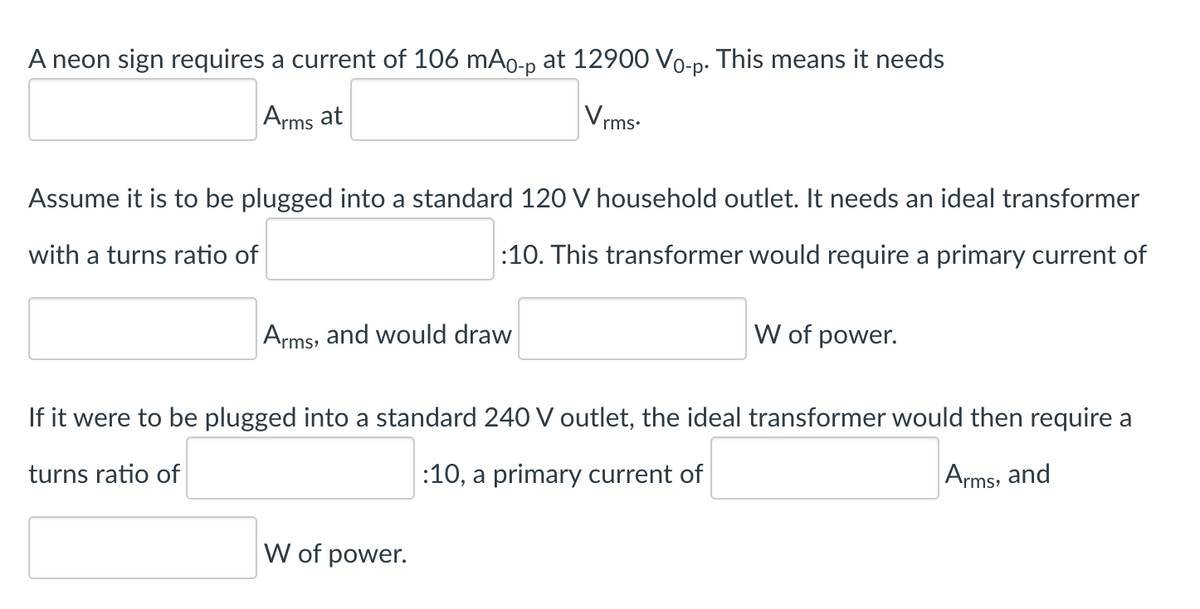 A neon sign requires a current of 106 mAo-p at 12900 Vo-p. This means it needs
Arms at
Vrms.
Assume it is to be plugged into a standard 120 V household outlet. It needs an ideal transformer
with a turns ratio of
:10. This transformer would require a primary current of
Arms, and would draw
W of power.
If it were to be plugged into a standard 240 V outlet, the ideal transformer would then require a
turns ratio of
:10, a primary current of
Arms, and
W of power.
