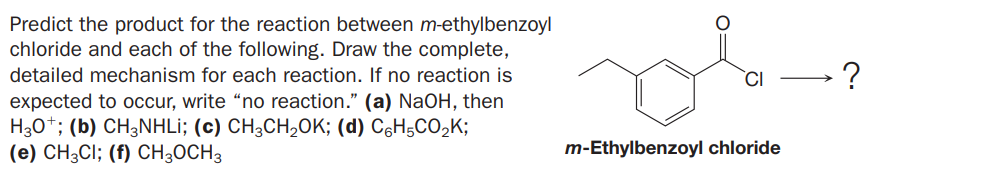 Predict the product for the reaction between m-ethylbenzoyl
chloride and each of the following. Draw the complete,
detailed mechanism for each reaction. If no reaction is
expected to occur, write “no reaction." (a) NaOH, then
H30*; (b) CH3NHLI; (c) CH;CH,OK; (d) C6H5CO,K;
(e) CH3CI; (f) CH;OCH3
`CI
m-Ethylbenzoyl chloride
