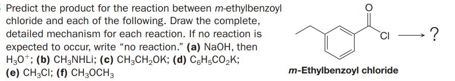 Predict the product for the reaction between m-ethylbenzoyl
chloride and each of the following. Draw the complete,
detailed mechanism for each reaction. If no reaction is
`CI
expected to occur, write “no reaction." (a) NaOH, then
H30*; (b) CH3NHLİ; (c) CH;CH,0K; (d) C6H5CO,K;
(e) CH3CI; (f) CH3OCH3
m-Ethylbenzoyl chloride
