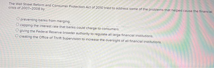 The Wall Street Reform and Consumer Protection Act of 2010 tried to address some of the problems that helped cause the financial
crisis of 2007-2008 by
O preventing banks from merging.
O capping the interest rate that banks could charge to consumers.
O giving the Federal Reserve broader authority to regulate all large financial institutions,
O creating the Office of Thrift Supervision to increase the oversight of all financial institutions.