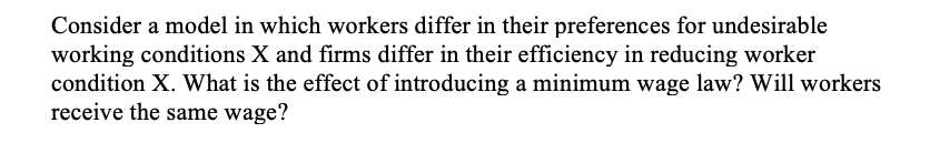 Consider a model in which workers differ in their preferences for undesirable
working conditions X and firms differ in their efficiency in reducing worker
condition X. What is the effect of introducing a minimum wage law? Will workers
receive the same wage?
