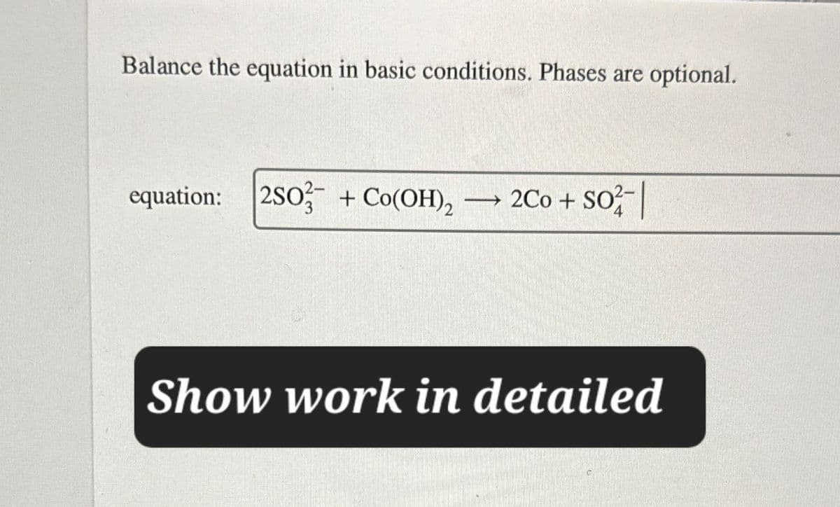 Balance the equation in basic conditions. Phases are optional.
equation: 2S0+ Co(OH)2 →2Co + SO2|
Show work in detailed