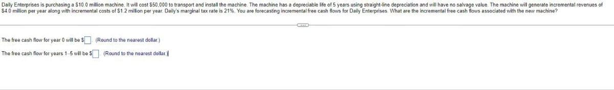 Daily Enterprises is purchasing a $10.0 million machine. It will cost $50,000 to transport and install the machine. The machine has a depreciable life of 5 years using straight-line depreciation and will have no salvage value. The machine will generate incremental revenues of
$4.0 million per year along with incremental costs of $1.2 million per year. Daily's marginal tax rate is 21%. You are forecasting incremental free cash flows for Daily Enterprises. What are the incremental free cash flows associated with the new machine?
The free cash flow for year 0 will be $ (Round to the nearest dollar.)
The free cash flow for years 1-5 will be $
(Round to the nearest dollar.)