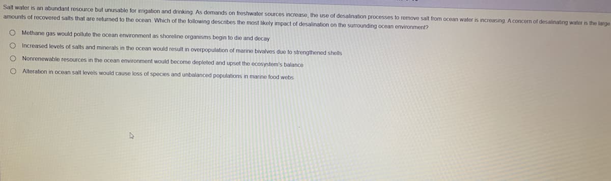 Salt water is an abundant resource but unusable for irrigation and drinking. As demands on freshwater sources increase, the use of desalination processes to remove salt from ocean water is increasing A concern of desalinating water is the large
amounts of recovered salts that are returned to the ocean. Which of the following describes the most likely impact of desalination on the surrounding ocean environment?
O Methane gas would pollute the ocean environment as shoreline organisms begin to die and decay
Increased levels of salts and minerals in the ocean would result in overpopulation of marine bivalves due to strengthened shells
O Nonrenewable resources in the ocean environment would become depleted and upset the ecosystem's balance
O Alteration in ocean salt levels would cause loss of species and unbalanced populations in marine food webs
O o o o
