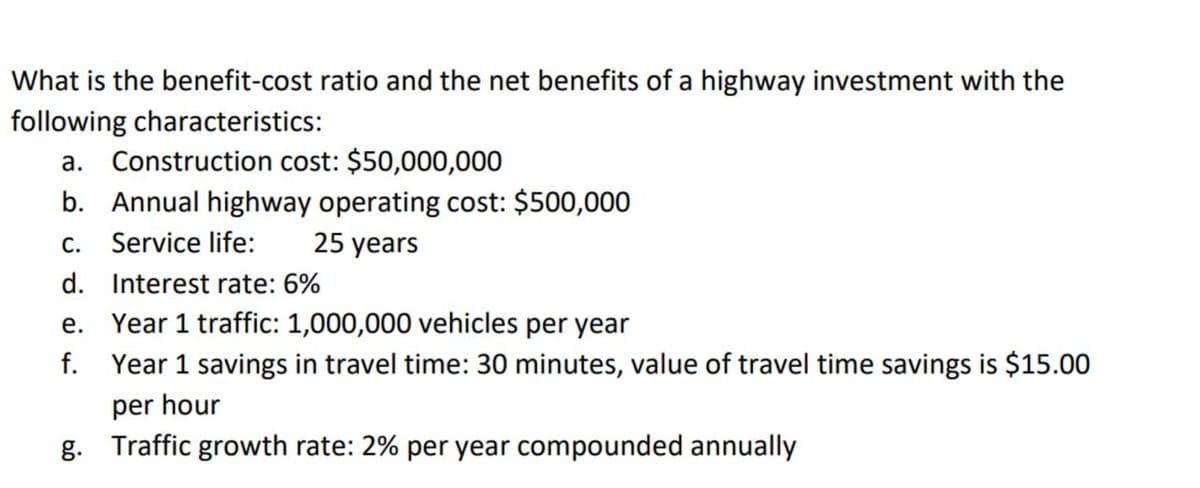 What is the benefit-cost ratio and the net benefits of a highway investment with the
following characteristics:
a. Construction cost: $50,000,000
b. Annual highway operating cost: $500,000
C.
Service life:
d. Interest rate: 6%
25 years
e. Year 1 traffic: 1,000,000 vehicles per year
f. Year 1 savings in travel time: 30 minutes, value of travel time savings is $15.00
per hour
g. Traffic growth rate: 2% per year compounded annually