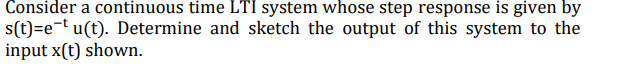 Consider a continuous time LTI system whose step response is given by
s(t)=e-t u(t). Determine and sketch the output of this system to the
input x(t) shown.
