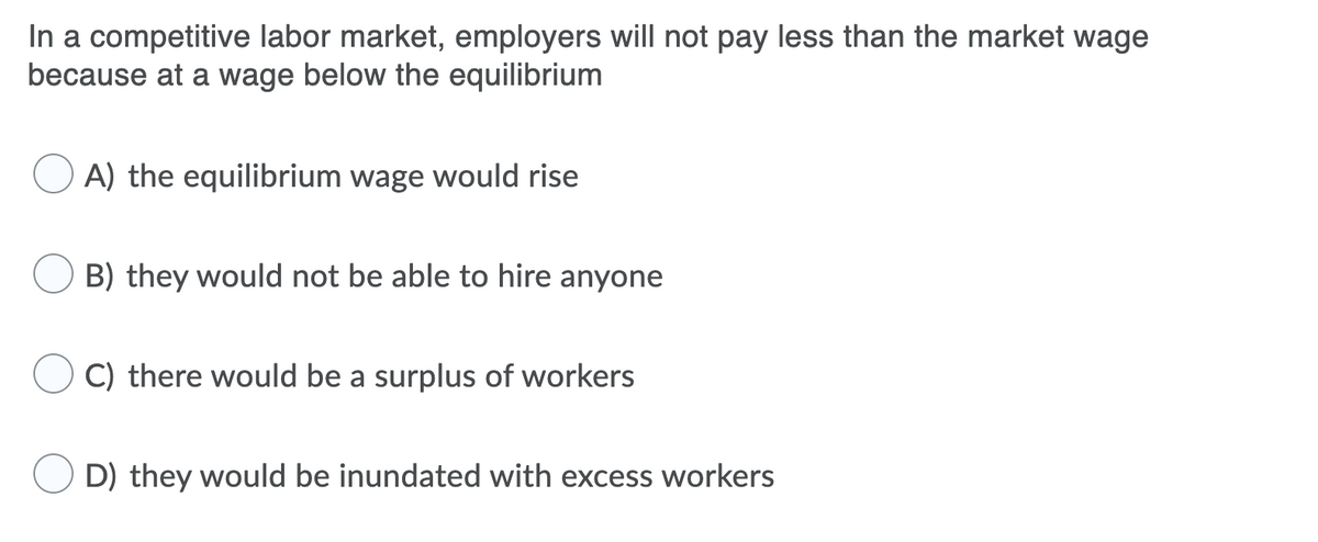 In a competitive labor market, employers will not pay less than the market wage
because at a wage below the equilibrium
A) the equilibrium wage would rise
B) they would not be able to hire anyone
C) there would be a surplus of workers
D) they would be inundated with excess workers

