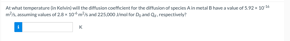 At what temperature (in Kelvin) will the diffusion coefficient for the diffusion of species A in metal B have a value of 5.92 × 10-16
m2/s, assuming values of 2.8 x 10-6 m?/s and 225,000 J/mol for Do and Qd, respectively?
i
K
