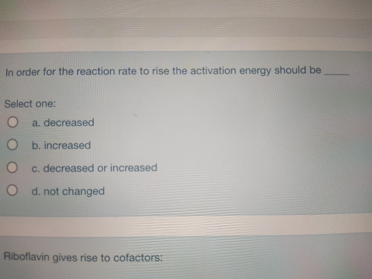 In order for the reaction rate to rise the activation energy should be
Select one:
O
O
O
O
a. decreased
b. increased
c. decreased or increased
d. not changed
Riboflavin gives rise to cofactors: