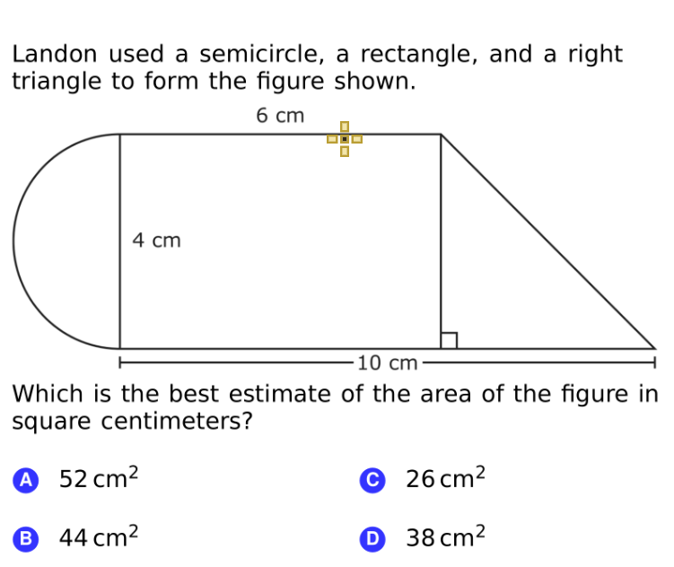 Landon used a semicircle, a rectangle, and a right
triangle to form the figure shown.
б ст
4 cm
10 cm
Which is the best estimate of the area of the figure in
square centimeters?
A 52 cm2
© 26 cm2
B 44 cm2
O 38 cm²
B
