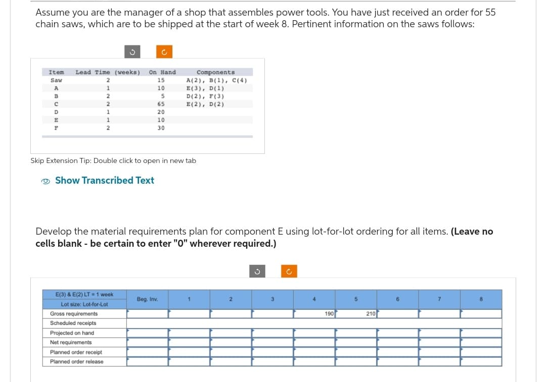 Assume you are the manager of a shop that assembles power tools. You have just received an order for 55
chain saws, which are to be shipped at the start of week 8. Pertinent information on the saws follows:
Item Lead Time (weeks) On Hand
Saw
A
B
C
D
E
F
2
1
2
2
1
1
2
Gross requirements
Scheduled receipts
Projected on hand
Net requirements
Planned order receipt
Planned order release
Ĉ
E(3) & E(2) LT = 1 week
Lot size: Lot-for-Lot
15
10
5
65
20
10
30
Skip Extension Tip: Double click to open in new tab
Show Transcribed Text
Develop the material requirements plan for component E using lot-for-lot ordering for all items. (Leave no
cells blank - be certain to enter "0" wherever required.)
Components
A(2), B(1), C(4)
E(3), D(1)
D (2), F(3)
E(2), D (2)
Beg. Inv.
1
2
3
190
5
210
6