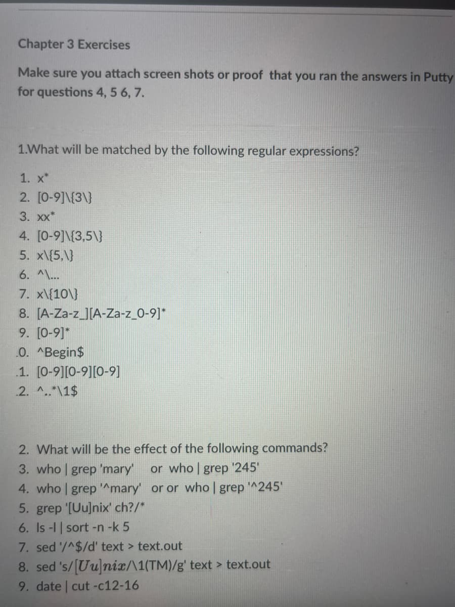 Chapter 3 Exercises
Make sure you attach screen shots or proof that you ran the answers in Putty
for questions 4, 5 6, 7.
1.What will be matched by the following regular expressions?
1. x*
2. [0-9]\{3\}
3. xx*
4. [0-9]{3,5\]}
5. x\{5,\}
6. ^\...
7. x\{10\}
8.
9. [0-9]*
.O. ^Begin$
1. [0-9][0-9][0-9]
2. ^..*\1$
[A-Za-z_][A-Za-z_0-9]*
2. What will be the effect of the following commands?
3. who | grep 'mary' or who | grep '245'
4. who | grep ^mary' or or who | grep '^245'
5. grep '[Uu]nix' ch?/*
6. Is-1 | sort -n-k 5
7. sed '/^$/d' text > text.out
8. sed 's/[Uu]nix/\1(TM)/g' text > text.out
9. date | cut-c12-16