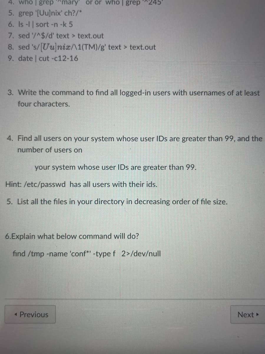 4. who | grep ^mary or or who | grep 245
5. grep '[Uu]nix' ch?/*
6. Is -l | sort -n -k 5
7. sed '/^$/d' text > text.out
8. sed 's/[Uu]nix/\1(TM)/g' text > text.out
9. date | cut -c12-16
3. Write the command to find all logged-in users with usernames of at least
four characters.
4. Find all users on your system whose user IDs are greater than 99, and the
number of users on
your system whose user IDs are greater than 99.
Hint: /etc/passwd has all users with their ids.
5. List all the files in your directory in decreasing order of file size.
6.Explain what below command will do?
find /tmp -name 'conf* -type f 2>/dev/null
< Previous
Next ►