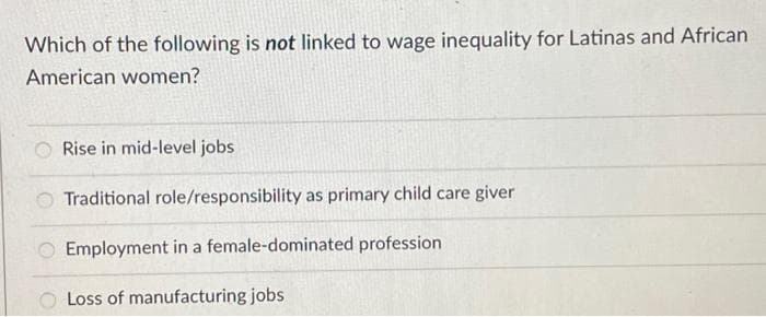 Which of the following is not linked to wage inequality for Latinas and African
American women?
Rise in mid-level jobs
Traditional role/responsibility as primary child care giver
Employment in a female-dominated profession
O Loss of manufacturing jobs
