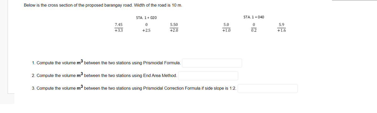 Below is the cross section of the proposed barangay road. Width of the road is 10 m.
STA. 1+ 020
STA. 1+040
7.45
5.50
5.0
5.9
+3.3
+2.5
+2.0
+1.0
0.2
+1.6
1. Compute the volume m between the two stations using Prismoidal Formula.
2. Compute the volume m between the two stations using End Area Method.
3. Compute the volume m° between the two stations using Prismoidal Correction Formula if side slope is 1:2.
