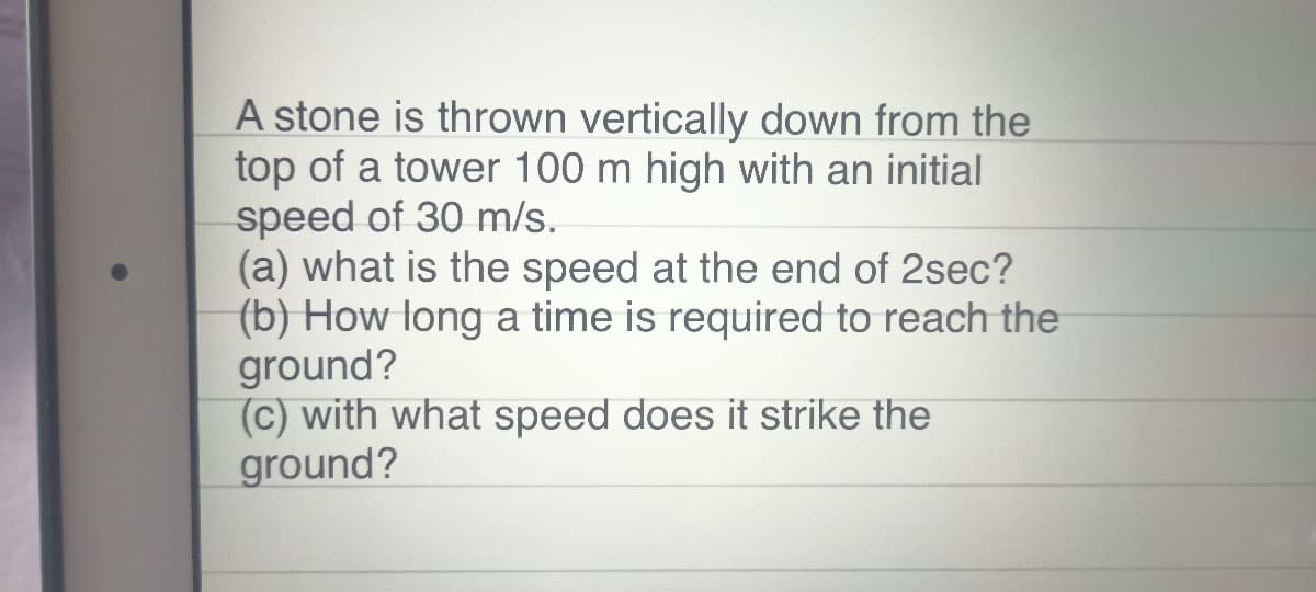 A stone is thrown vertically down from the
top of a tower 100 m high with an initial
speed of 30 m/s.
(a) what is the speed at the end of 2sec?
(b) How long a time is required to reach the
ground?
(c) with what speed does it strike the
ground?
