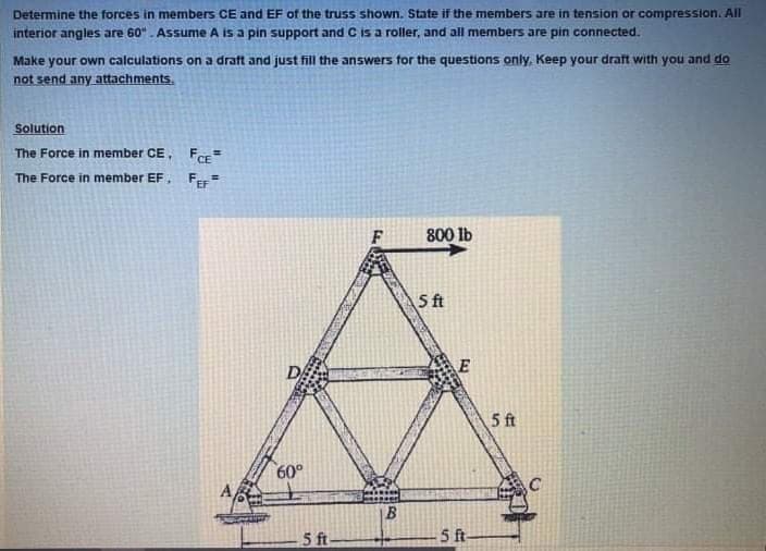 Determine the forces in members CE and EF of the truss shown. State if the members are in tension or compression. All
interior angles are 60". Assume A is a pin support and C is a roller, and all members are pin connected.
Make your own calculations on a draft and just fill the answers for the questions only. Keep your draft with you and do
not send any attachments.
Solution
The Force in member CE, F=
The Force in member EF,
Fer
800 lb
5 ft
DA
5 ft
60°
B
5 ft
f-
