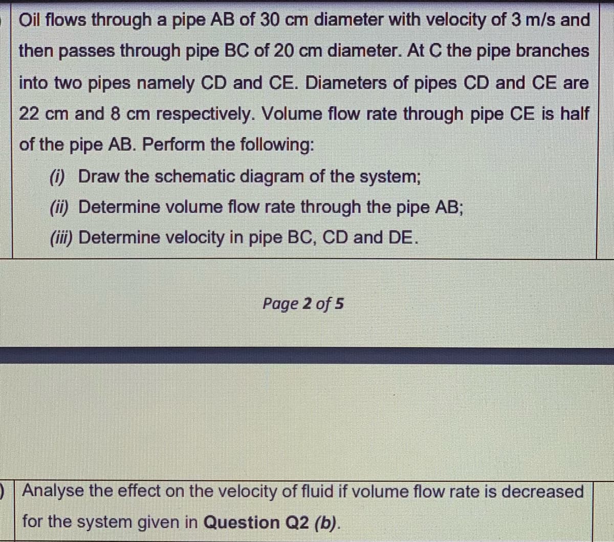 Oil flows through a pipe AB of 30 cm diameter with velocity of 3 m/s and
then passes through pipe BC of 20 cm diameter. At C the pipe branches
into two pipes namely CD and CE. Diameters of pipes CD and CE are
22 cm and 8 cm respectively. Volume flow rate through pipe CE is half
of the pipe AB. Perform the following:
() Draw the schematic diagram of the system;
(ii) Determine volume flow rate through the pipe AB;
(iii) Determine velocity in pipe BC, CD and DE.
Page 2 of 5
Analyse the effect on the velocity of fluid if volume flow rate is decreased
for the system given in Question Q2 (b).
