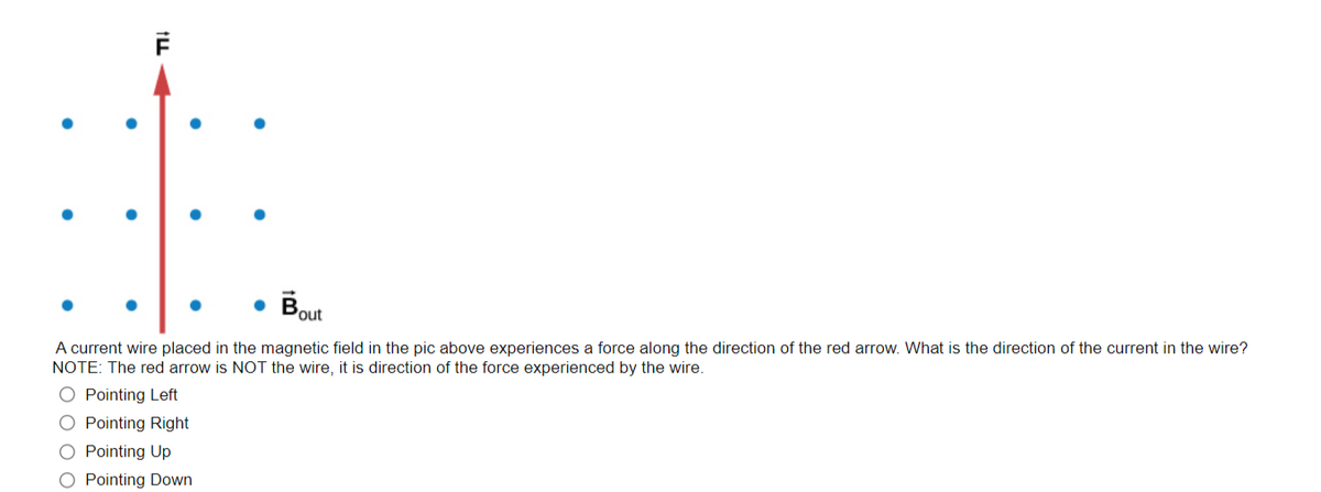 • Bout
A current wire placed in the magnetic field in the pic above experiences a force along the direction of the red arrow. What is the direction of the current in the wire?
NOTE: The red arrow is NOT the wire, it is direction of the force experienced by the wire.
O Pointing Left
O Pointing Right
O Pointing Up
O Pointing Down
