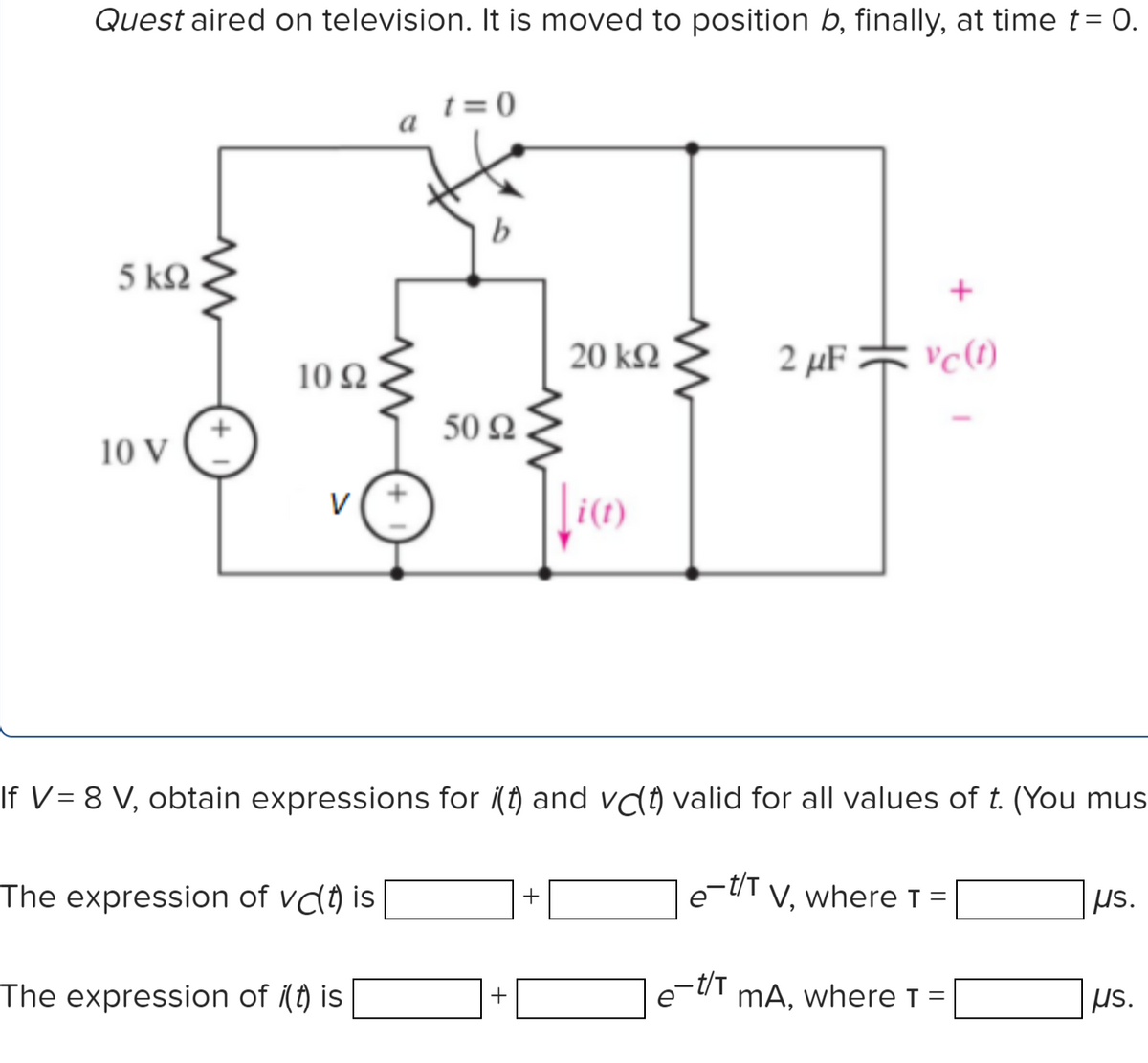Quest aired on television. It is moved to position b, finally, at time t= O.
t = 0
b
5 k2
20 kQ
2 μFネc)
10 Q
50 Q
10 V
\i(1)
V
If V= 8 V, obtain expressions for i(t) and vCo valid for all values of t. (You mus
The expression of vd() is
e-tiT V, where T =
+
µs.
ミ
-t/T
The expression of (t) is
mA, where T =
us.
