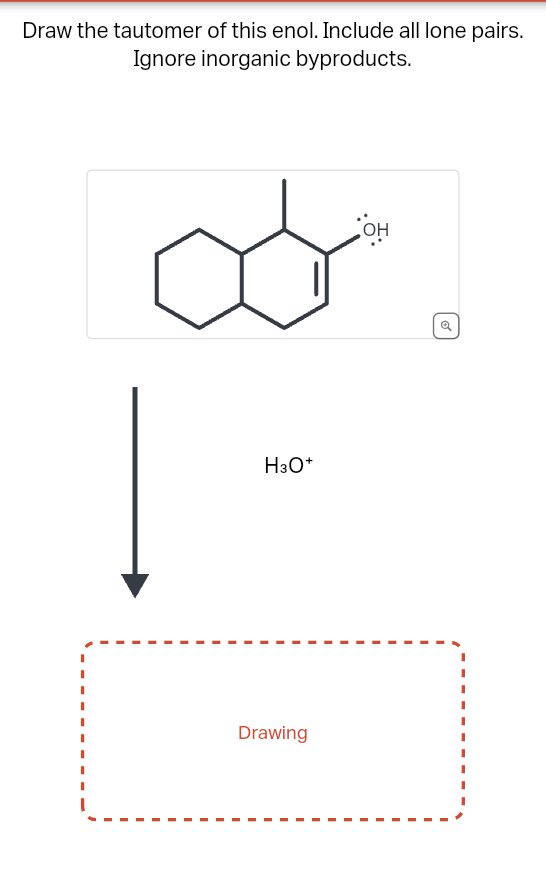 Draw the tautomer of this enol. Include all lone pairs.
Ignore inorganic byproducts.
H3O+
Drawing
OH