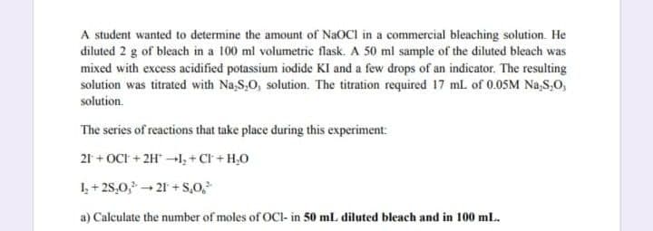 A student wanted to determine the amount of NaOCI in a commercial bleaching solution. He
diluted 2 g of bleach in a 100 ml volumetric flask. A 50 ml sample of the diluted bleach was
mixed with excess acidified potassium iodide KI and a few drops of an indicator. The resulting
solution was titrated with Na-S.O, solution. The titration required 17 mL of 0.05M Na,S,O,
solution.
The series of reactions that take place during this experiment:
21+OCI+ 2H1₂ + Cl + H₂O
1₂+28,0,³ →21+S,0,²
a) Calculate the number of moles of OCI- in 50 mL diluted bleach and in 100 mL.