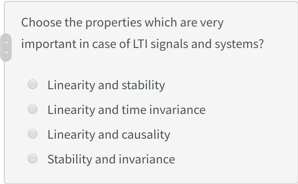 Choose the properties which are very
important in case of LTI signals and systems?
Linearity and stability
Linearity and time invariance
Linearity and causality
Stability and invariance
