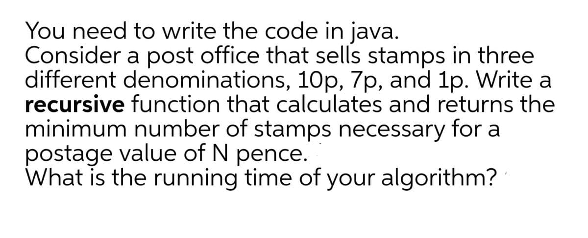 You need to write the code in java.
Consider a post office that sells stamps in three
different denominations, 10p, 7p, and 1p. Write a
recursive function that calculates and returns the
minimum number of stamps necessary for a
postage value of N pence.
What is the running time of your algorithm?
