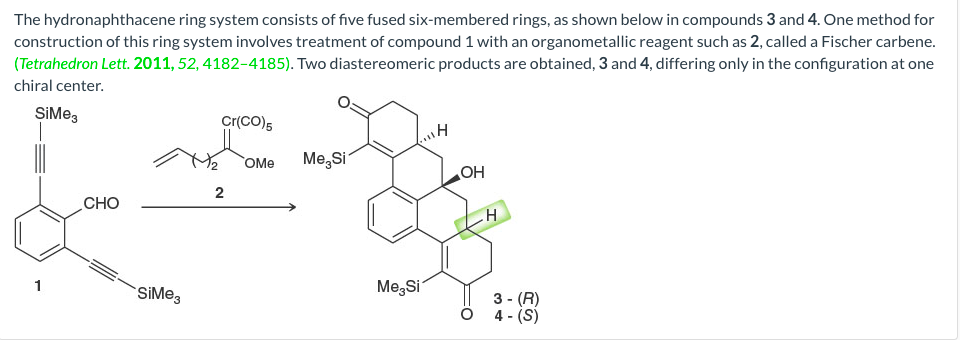 The hydronaphthacene ring system consists of five fused six-membered rings, as shown below in compounds 3 and 4. One method for
construction of this ring system involves treatment of compound 1 with an organometallic reagent such as 2, called a Fischer carbene.
(Tetrahedron Lett. 2011, 52, 4182-4185). Two diastereomeric products are obtained, 3 and 4, differing only in the configuration at one
chiral center.
SiMe,
Cr(CO)5
OMe
Me,Si
HO
2
CHO
Me,Si
1
SiMe,
3 - (R)
4 - (S)

