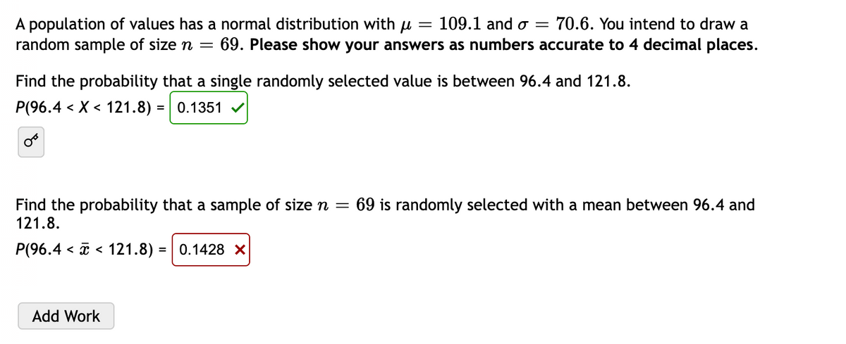 = 109.1 and o= 70.6. You intend to draw a
A population of values has a normal distribution with µ =
random sample of size n = 69. Please show your answers as numbers accurate to 4 decimal places.
Find the probability that a single randomly selected value is between 96.4 and 121.8.
P(96.4 < X < 121.8) = 0.1351 ✔
Find the probability that a sample of size n = 69 is randomly selected with a mean between 96.4 and
121.8.
P(96.4 121.8) = 0.1428 x
< <
Add Work