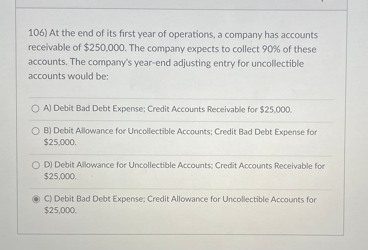106) At the end of its first year of operations, a company has accounts
receivable of $250,000. The company expects to collect 90% of these
accounts. The company's year-end adjusting entry for uncollectible
accounts would be:
OA) Debit Bad Debt Expense; Credit Accounts Receivable for $25,000.
OB) Debit Allowance for Uncollectible Accounts; Credit Bad Debt Expense for
$25,000.
OD) Debit Allowance for Uncollectible Accounts; Credit Accounts Receivable for
$25,000.
C) Debit Bad Debt Expense; Credit Allowance for Uncollectible Accounts for
$25,000.