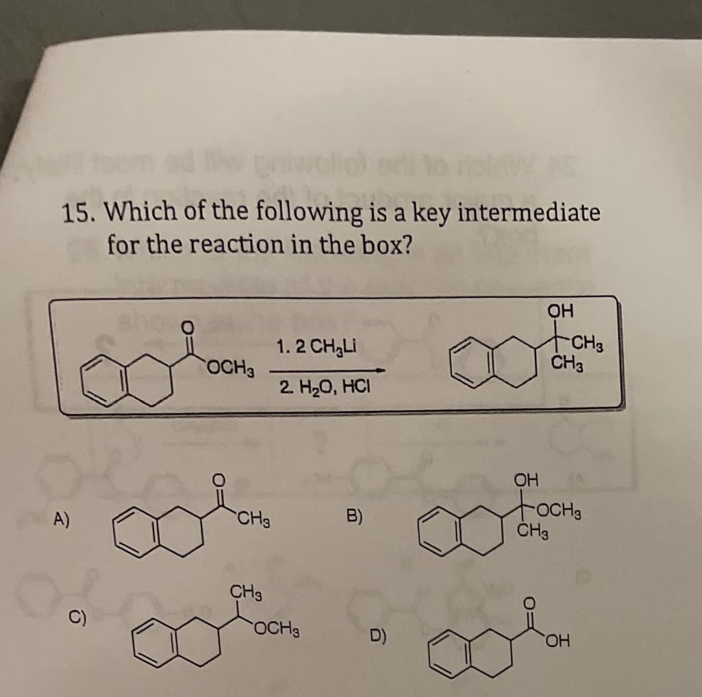 15. Which of the following is a key intermediate
for the reaction in the box?
1. 2 CH,LI
CH3
ČH3
OCH3
2. H20, HCI
OH
tocHs
CH3
A)
CH3
B)
CH3
OCH3
D)
HO,
