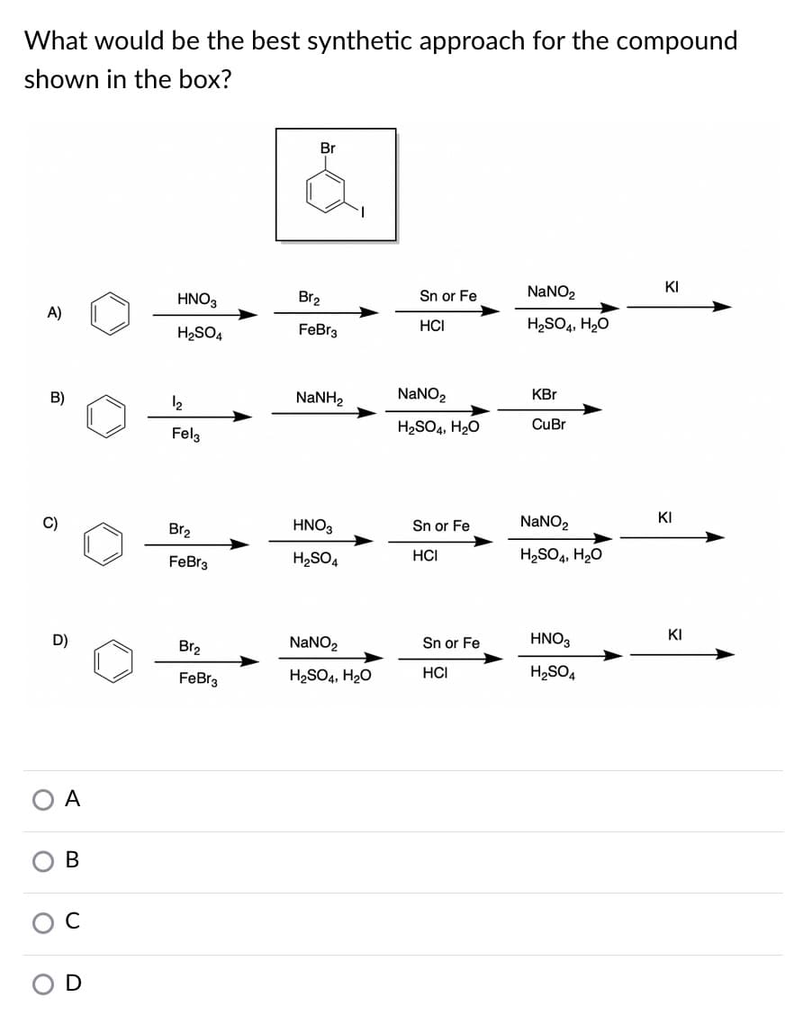 What would be the best synthetic approach for the compound
shown in the box?
Br
KI
HNO3
Br2
Sn or Fe
NaNO2
A)
H2SO4
FeBr3
HCI
H2SO4, H20
B)
12
NaNH2
NaNO2
KBr
Felg
H2SO4, H20
CuBr
KI
Br2
HNO3
Sn or Fe
NANO2
FeBr3
H2SO4
HCI
H2SO4, H20
KI
D)
Br2
NANO2
Sn or Fe
HNO3
FeBr3
H2SO4, H20
HCI
H2SO4
A
В
D
