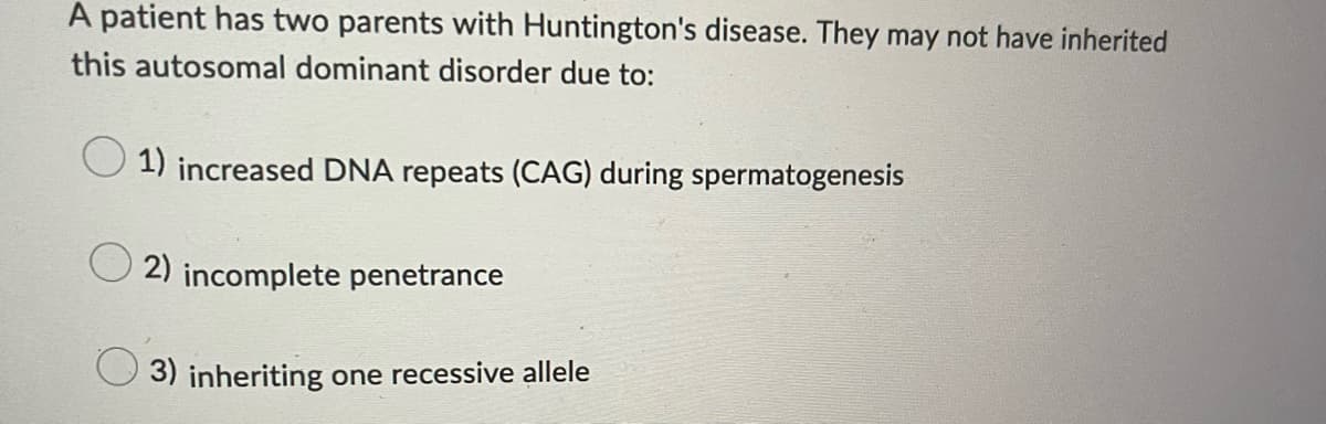 A patient has two parents with Huntington's disease. They may not have inherited
this autosomal dominant disorder due to:
1) increased DNA repeats (CAG) during spermatogenesis
O2) incomplete penetrance
3) inheriting one recessive allele