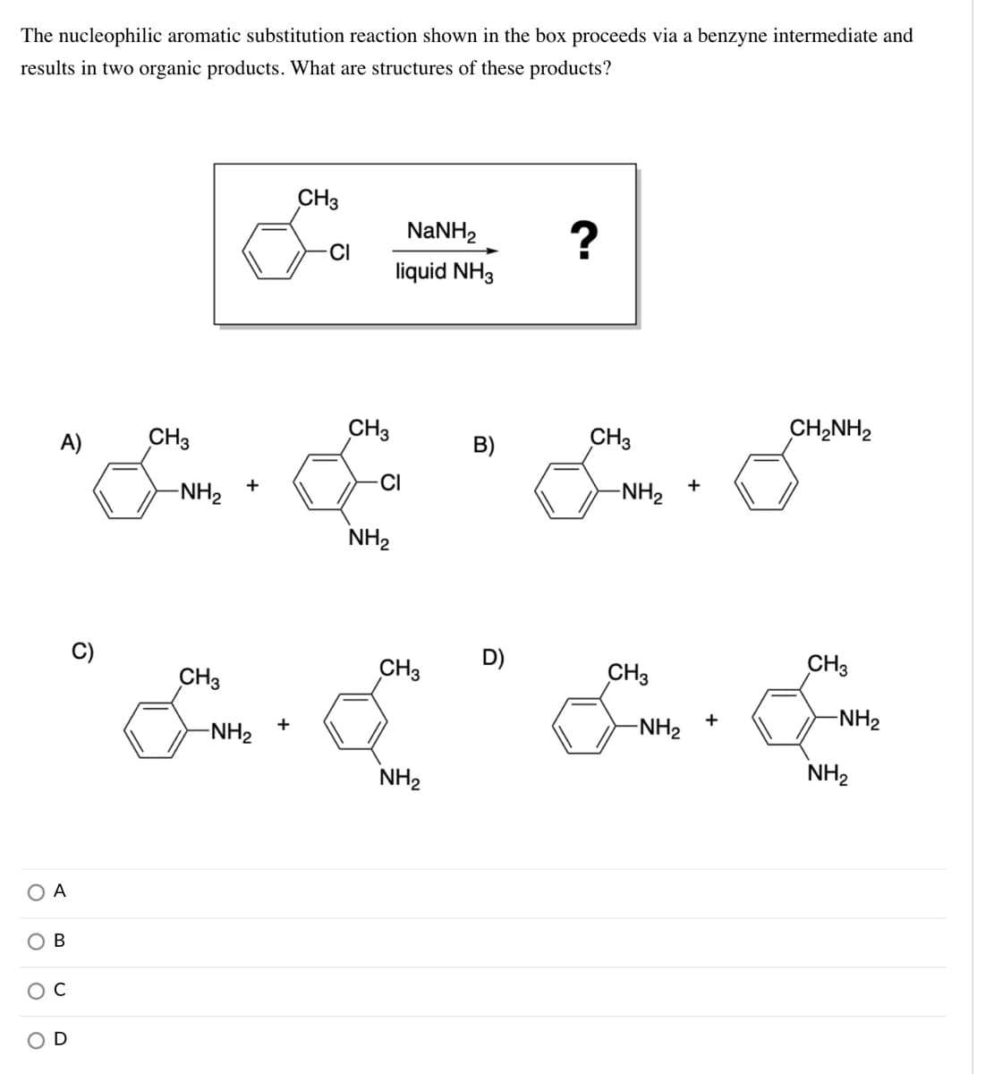 The nucleophilic aromatic substitution reaction shown in the box proceeds via a benzyne intermediate and
results in two organic products. What are structures of these products?
CH3
NaNH2
?
CI
liquid NH3
A)
CH3
CH3
B)
CH3
CH2NH2
CI
-NH2
-NH2
NH2
CH3
CH3
D)
CH3
CH3
-NH2
+
-NH2
+
-NH2
NH2
NH2
A
В
O C
