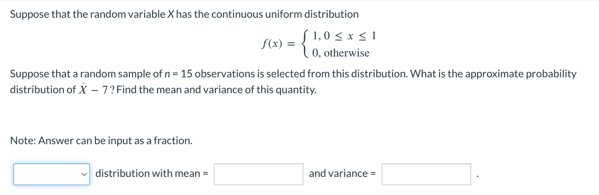 Suppose that the random variable X has the continuous uniform distribution
{
(1,0 ≤ x ≤ 1
0, otherwise
Suppose that a random sample of n = 15 observations is selected from this distribution. What is the approximate probability
distribution of X - 7? Find the mean and variance of this quantity.
Note: Answer can be input as a fraction.
f(x) =
distribution with mean =
and variance =