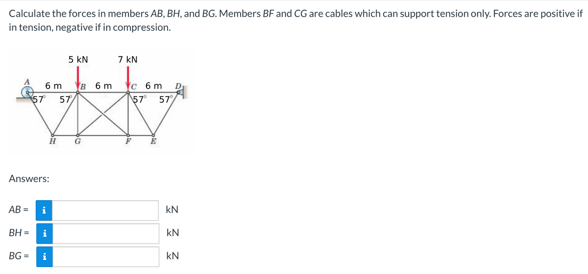 Calculate the forces in members AB, BH, and BG. Members BF and CG are cables which can support tension only. Forces are positive if
in tension, negative if in compression.
A
AB =
BH =
57
Answers:
BG=
6 m
H
i
5 KN
57
B 6 m
G
7 kN
c 6 m D
57⁰ 57%
E
kN
KN
kN