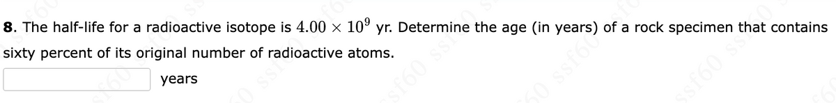 8. The half-life for a radioactive isotope is 4.00 × 10⁹ yr. Determine the age (in years) of a rock specimen that contains
sixty percent of its original number of radioactive atoms.
years
0 ssi
sf60 ss”
50 ssf6€
ssf60 sta
£60