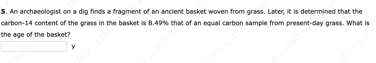 5. An archaeologist on a dig finds a fragment of an ancient basket woven from grass. Later, it is determined that the
carbon-14 content of the grass in the basket is 8.49% that of an equal carbon sample from
the age of the basket?
у
60 ssf60
ssf60 ss?
SI
O ssfoo
20 sent-day
grass. What is
ssf60 d
sf60 ssfo